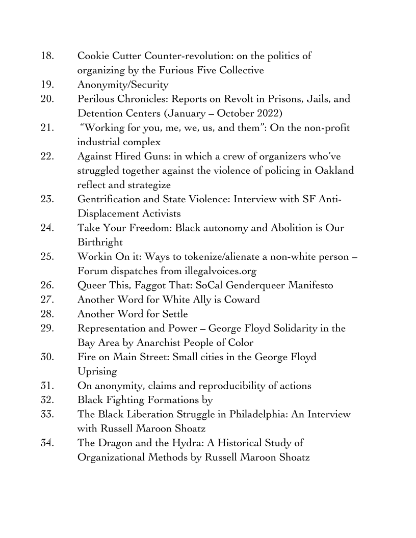 19.
20.

21.

22.

23.
24,
25.
26.
27.
28.
29.
30.
31.
32.
33.

34,

Cookie Cutter Counter-revolution: on the politics of
organizing by the Furious Five Collective
Anonymity/Security

Perilous Chronicles: Reports on Revolt in Prisons, Jails, and
Detention Centers (January — October 2022)

“Working for you, me, we, us, and them”: On the non-profit
industrial complex

Against Hired Guns: in which a crew of organizers who've
struggled together against the violence of policing in Oakland
reflect and strategize

Gentrification and State Violence: Interview with SF Anti-
Displacement Activists

Take Your Freedom: Black autonomy and Abolition is Our
Birthright

Workin On it: Ways to tokenize/alienate a non-white person —
Forum dispatches from illegalvoices.org

Queer This, Faggot That: SoCal Genderqueer Manifesto
Another Word for White Ally is Coward

Another Word for Settle

Representation and Power — George Floyd Solidarity in the
Bay Area by Anarchist People of Color

Fire on Main Street: Small cities in the George Floyd
Uprising

On anonymity, claims and reproducibility of actions

Black Fighting Formations by

The Black Liberation Struggle in Philadelphia: An Interview
with Russell Maroon Shoatz

The Dragon and the Hydra: A Historical Study of
Organizational Methods by Russell Maroon Shoatz
